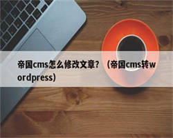 帝国cms怎么修改文章？（帝国cms转wordpress）