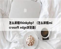 怎么卸载thinkphp？（怎么卸载microsoft edge浏览器）