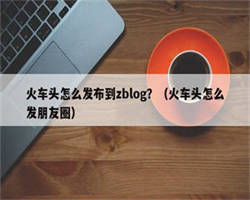 火车头怎么发布到zblog？（火车头怎么发朋友圈）