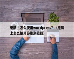 电脑上怎么使用wordpress？（电脑上怎么使用谷歌浏览器）