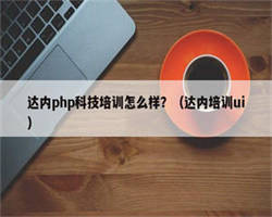 达内php科技培训怎么样？（达内培训ui）