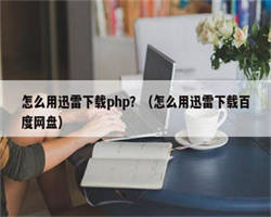 怎么用迅雷下载php？（怎么用迅雷下载百度网盘）